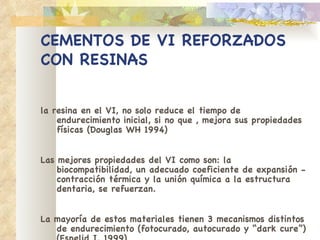 CEMENTOS DE VI REFORZADOS   CON RESINAS la resina en el VI, no solo reduce el tiempo de   endurecimiento inicial, si no que , mejora sus   propiedades físicas (Douglas WH 1994) Las mejores propiedades del VI como son: la   biocompatibilidad, un adecuado coeficiente de   expansión - contracción térmica y la unión química a   la estructura dentaria, se refuerzan. La mayoría de estos materiales tienen 3 mecanismos   distintos de   endurecimiento (fotocurado, autocurado y   “dark cure”) (Espelid I. 1999) 