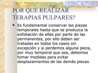 POR QUE REALIZAR TERAPIAS PULPARES? Es fundamental conservar las piezas temporales hasta que se produzca la exfoliación de ellas por parte de las permanentes, por ello deben ser tratadas en todos los casos sin excepción y si perdemos alguna pieza, por muy temporal que sea, debemos tomar medidas para evitar desplazamientos de las demás piezas 