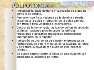 PULPOTOMIA Anestesiar la pieza dentaria y colocación de dique de goma si es posible. Remoción con fresa redonda de la dentina careada, llegamos a la pulpa y remoción de la pulpa cameral con fresa a baja velocidad o excavadores. Control de la hemorragia, aplicando bolitas de algodón  estériles , haciendo presión sobre los orificios radiculares o aplicando substancias hemostáticas impregnadas en el algodón Aplicación de una bolita de algodón impregnada de formocresol, se deja 4 minutos en la cavidad, se retira y se obtura la cavidad con óxido de zinc-eugenol (IRM®).  Se puede obturar sobre el óxido de zinc-eugenol con amalgama o ionómero de vidrio. 