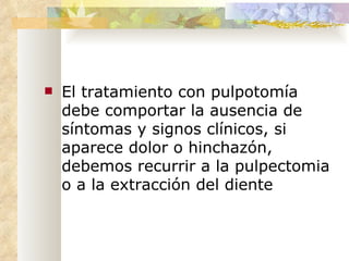 El tratamiento con pulpotomía debe comportar la ausencia de síntomas y signos clínicos, si aparece dolor o hinchazón, debemos recurrir a la pulpectomia o a la extracción del diente 