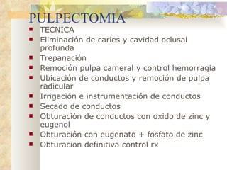 PULPECTOMIA TECNICA Eliminación de caries y cavidad oclusal profunda Trepanación Remoción pulpa cameral y control hemorragia Ubicación de conductos y remoción de pulpa radicular Irrigación e instrumentación de conductos Secado de conductos Obturación de conductos con oxido de zinc y eugenol Obturación con eugenato + fosfato de zinc Obturacion definitiva control rx 