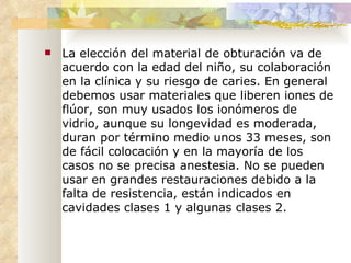 La elección del material de obturación va de acuerdo con la edad del niño, su colaboración en la clínica y su riesgo de caries. En general debemos usar materiales que liberen iones de flúor, son muy usados los ionómeros de vidrio, aunque su longevidad es moderada, duran por término medio unos 33 meses, son de fácil colocación y en la mayoría de los casos no se precisa anestesia. No se pueden usar en grandes restauraciones debido a la falta de resistencia, están indicados en cavidades clases 1 y algunas clases 2. La elección del material de obturación va de acuerdo con la edad del niño, su colaboración en la clínica y su riesgo de caries. En general debemos usar materiales que liberen iones de flúor, son muy usados los ionómeros de vidrio, aunque su longevidad es moderada, duran por término medio unos 33 meses, son de fácil colocación y en la mayoría de los casos no se precisa anestesia. No se pueden usar en grandes restauraciones debido a la falta de resistencia, están indicados en cavidades clases 1 y algunas clases 2. 