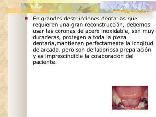 En grandes destrucciones dentarias que  requieren  una gran reconstrucción, debemos usar las coronas de acero inoxidable, son muy duraderas, protegen a toda la pieza dentaria,mantienen perfectamente la longitud de arcada, pero son de laboriosa preparación y es imprescindible la colaboración del paciente. 
