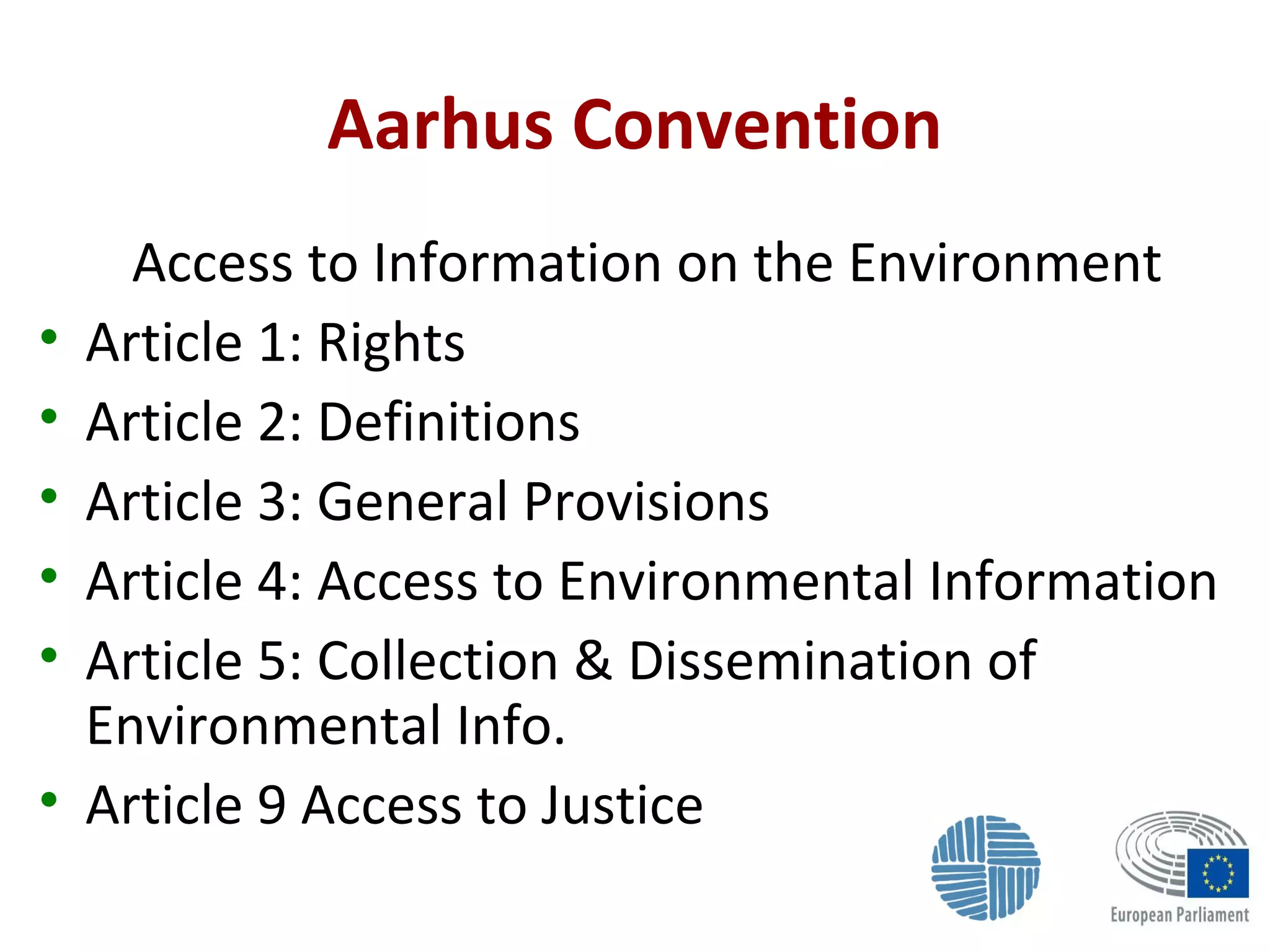Aarhus Convention
Access to Information on the Environment
• Article 1: Rights
• Article 2: Definitions
• Article 3: General Provisions
• Article 4: Access to Environmental Information
• Article 5: Collection & Dissemination of
Environmental Info.
• Article 9 Access to Justice
 