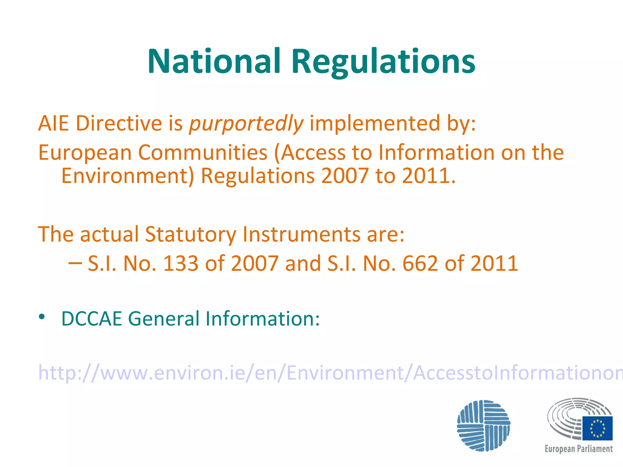 National Regulations
AIE Directive is purportedly implemented by:
European Communities (Access to Information on the
Environment) Regulations 2007 to 2011.
The actual Statutory Instruments are:
– S.I. No. 133 of 2007 and S.I. No. 662 of 2011
• DCCAE General Information:
http://www.environ.ie/en/Environment/AccesstoInformationon
 