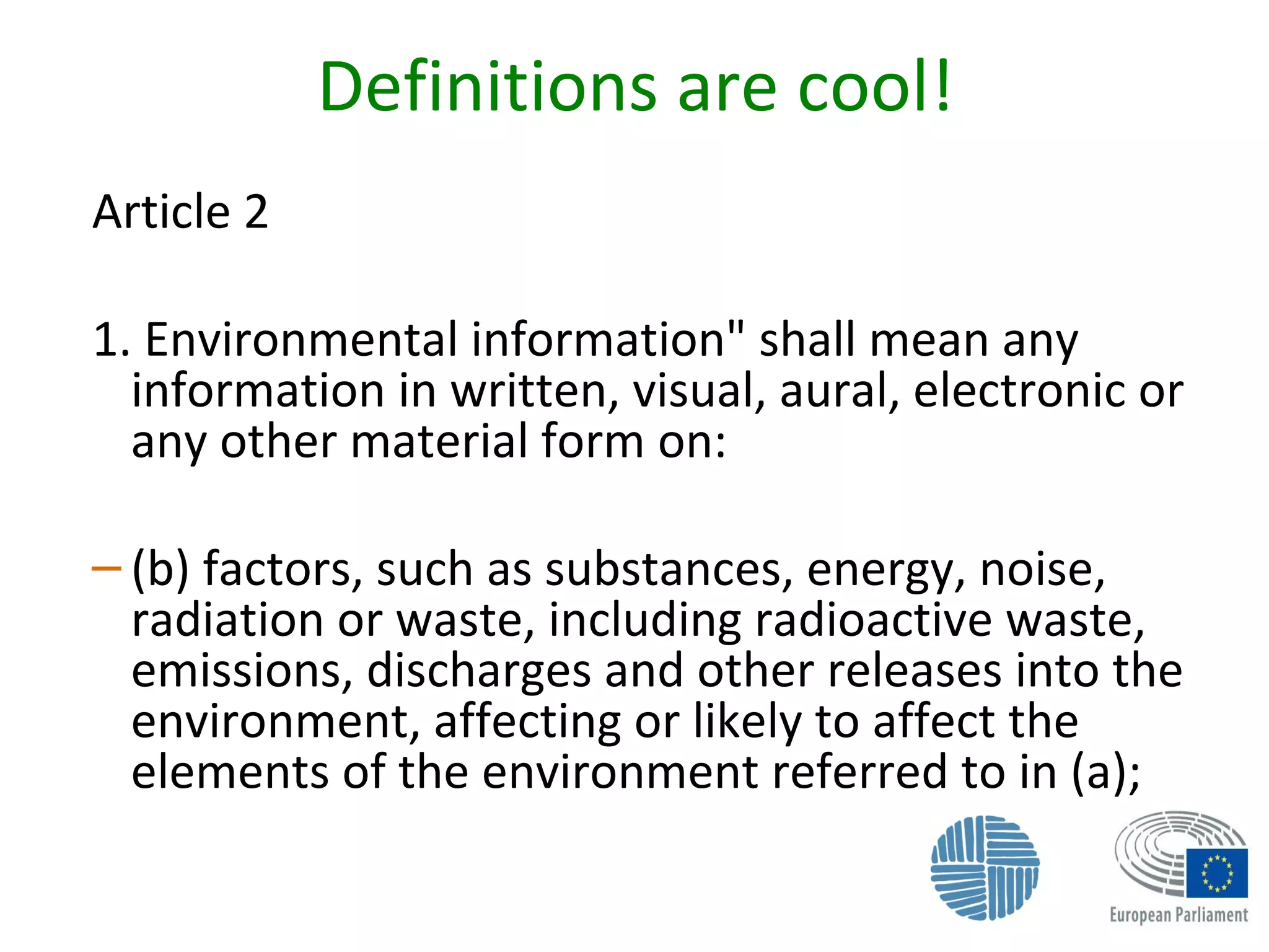 Definitions are cool!
Article 2
1. Environmental information" shall mean any
information in written, visual, aural, electronic or
any other material form on:
– (b) factors, such as substances, energy, noise,
radiation or waste, including radioactive waste,
emissions, discharges and other releases into the
environment, affecting or likely to affect the
elements of the environment referred to in (a);
 