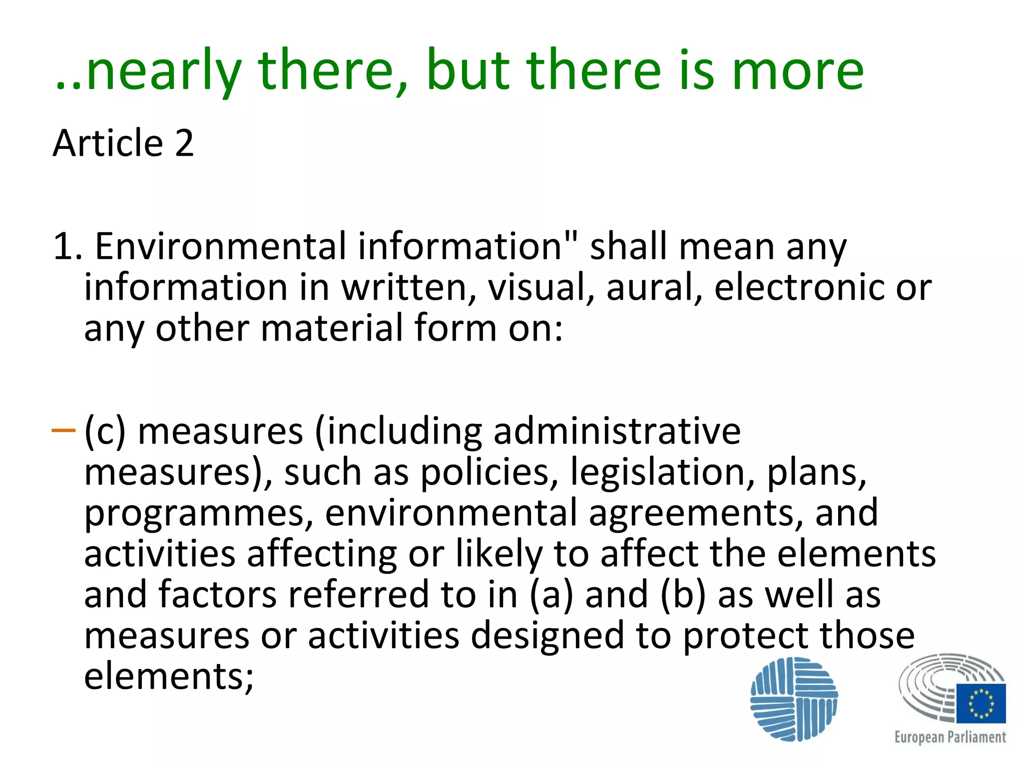 ..nearly there, but there is more
Article 2
1. Environmental information" shall mean any
information in written, visual, aural, electronic or
any other material form on:
– (c) measures (including administrative
measures), such as policies, legislation, plans,
programmes, environmental agreements, and
activities affecting or likely to affect the elements
and factors referred to in (a) and (b) as well as
measures or activities designed to protect those
elements;
 