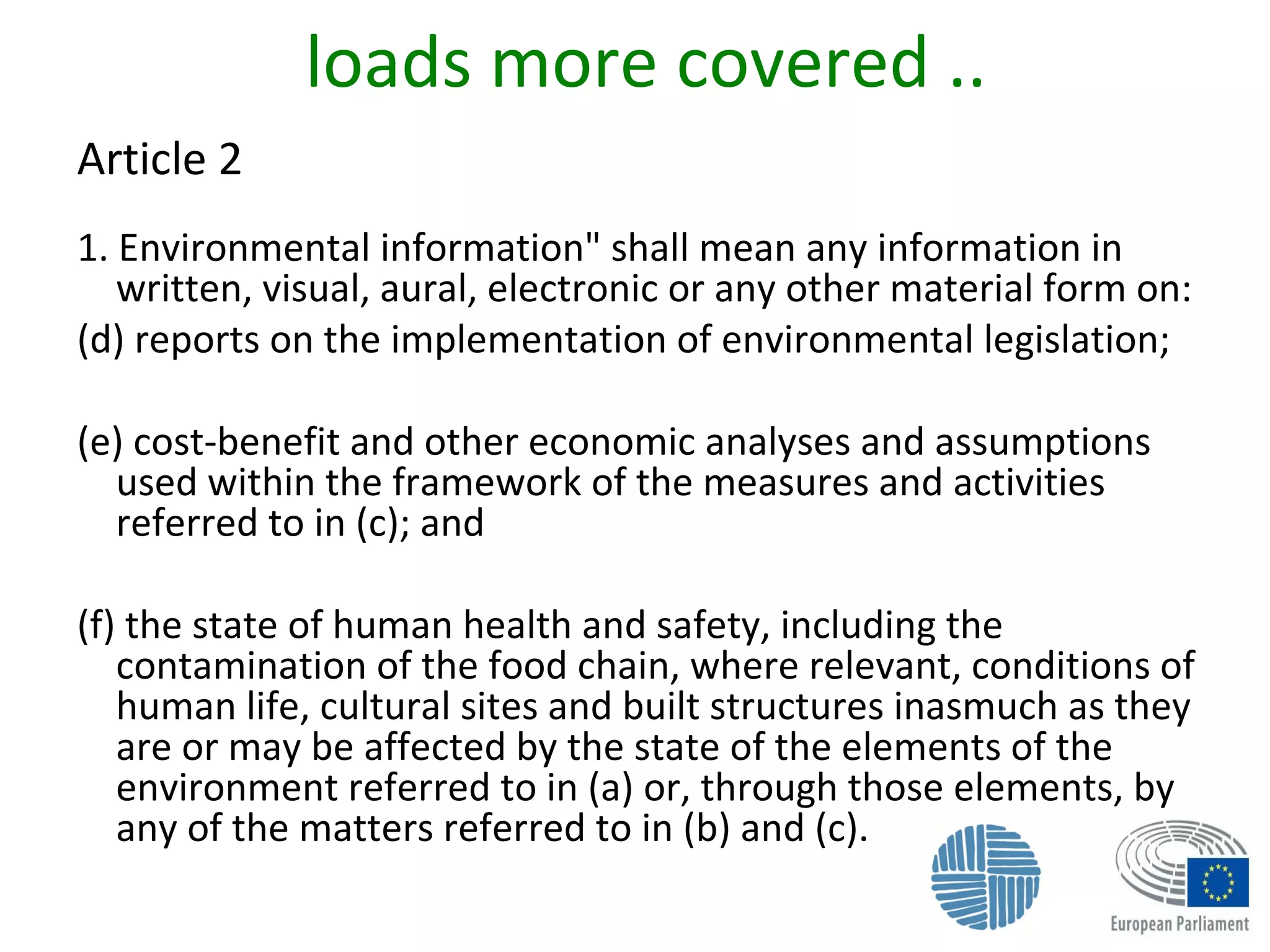 loads more covered ..
Article 2
1. Environmental information" shall mean any information in
written, visual, aural, electronic or any other material form on:
(d) reports on the implementation of environmental legislation;
(e) cost-benefit and other economic analyses and assumptions
used within the framework of the measures and activities
referred to in (c); and
(f) the state of human health and safety, including the
contamination of the food chain, where relevant, conditions of
human life, cultural sites and built structures inasmuch as they
are or may be affected by the state of the elements of the
environment referred to in (a) or, through those elements, by
any of the matters referred to in (b) and (c).
 