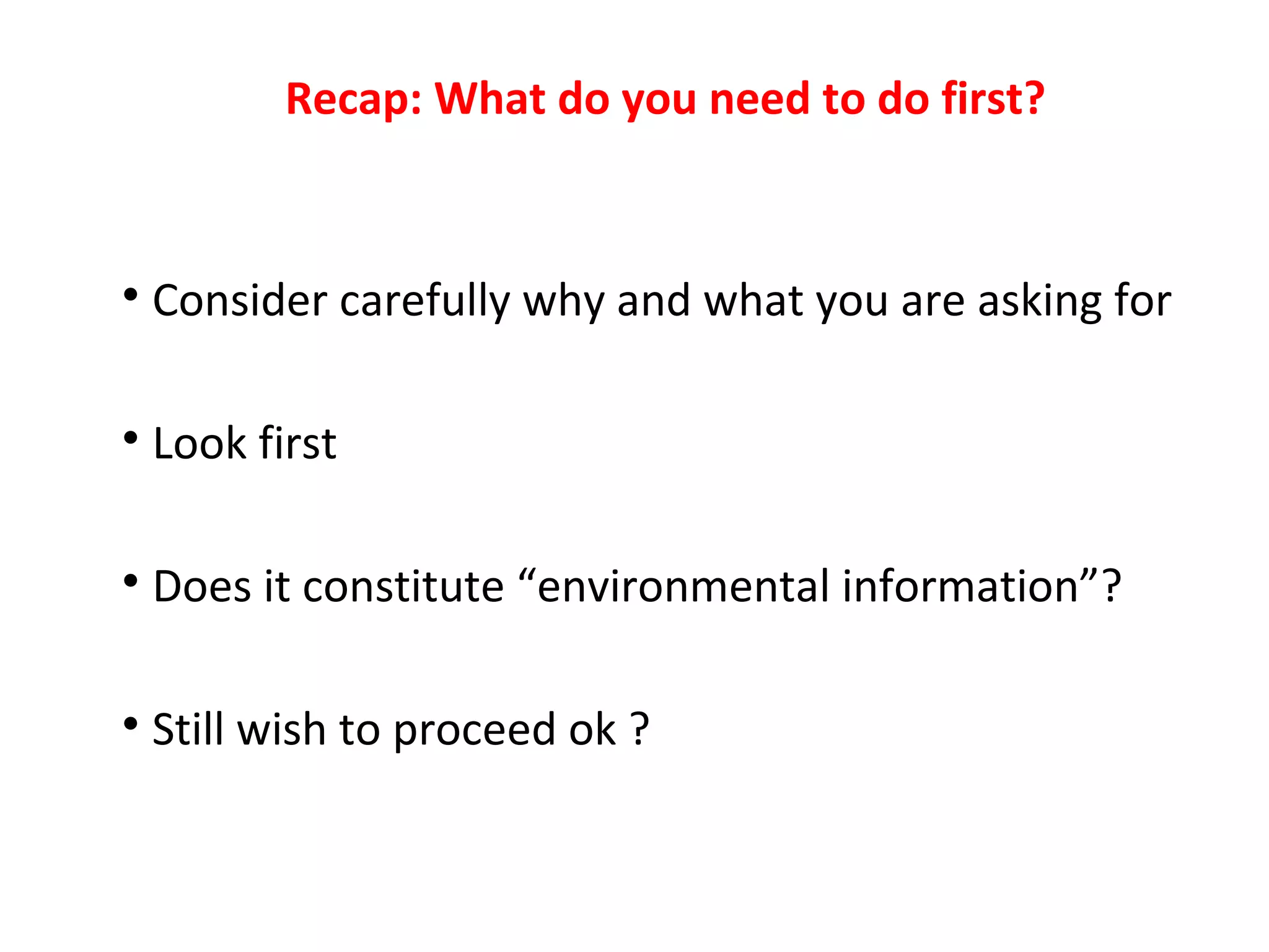 Recap: What do you need to do first?

Consider carefully why and what you are asking for

Look first

Does it constitute “environmental information”?

Still wish to proceed ok ?
 
