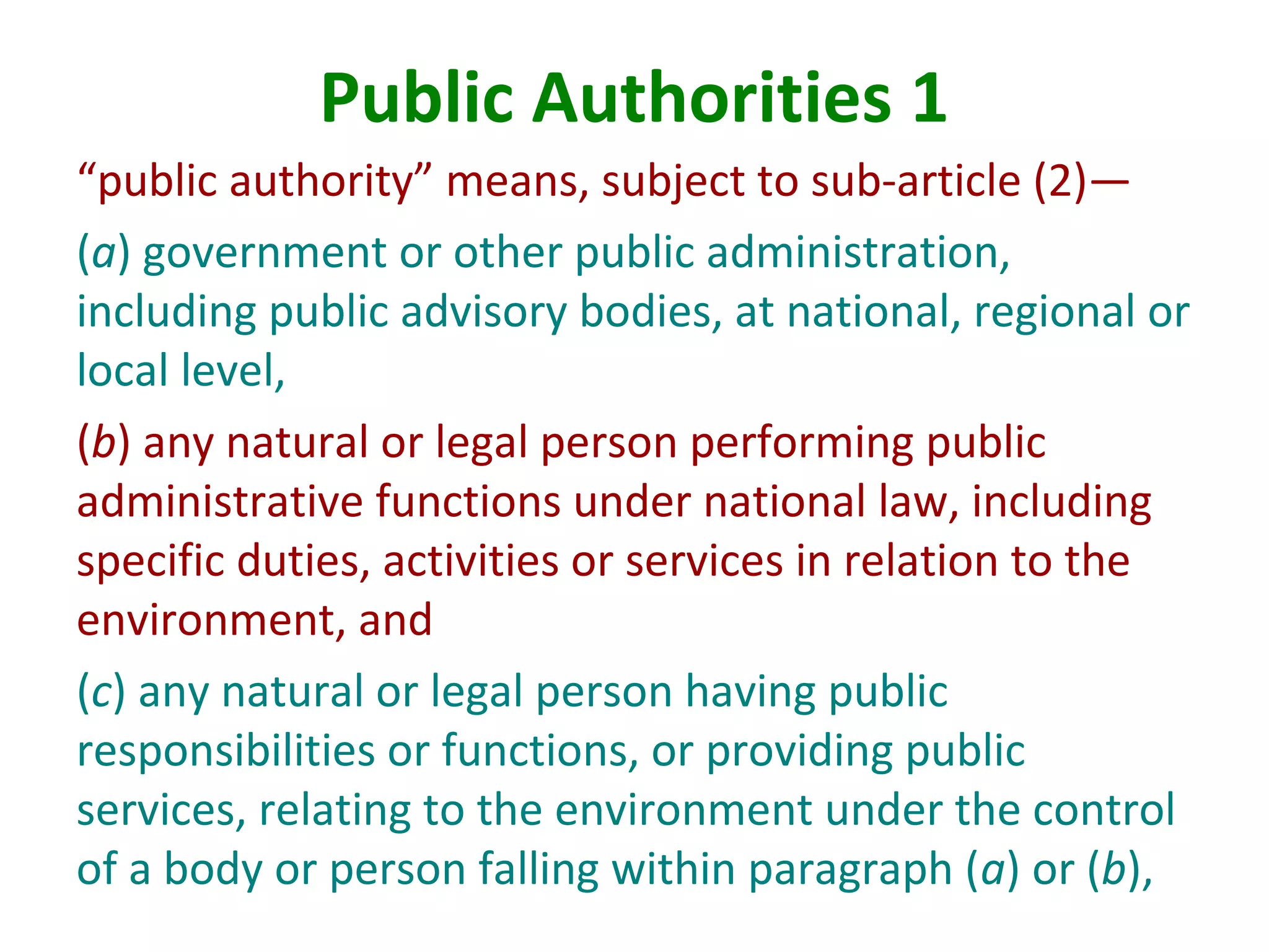 Public Authorities 1
“public authority” means, subject to sub-article (2)—
(a) government or other public administration,
including public advisory bodies, at national, regional or
local level,
(b) any natural or legal person performing public
administrative functions under national law, including
specific duties, activities or services in relation to the
environment, and
(c) any natural or legal person having public
responsibilities or functions, or providing public
services, relating to the environment under the control
of a body or person falling within paragraph (a) or (b),
 