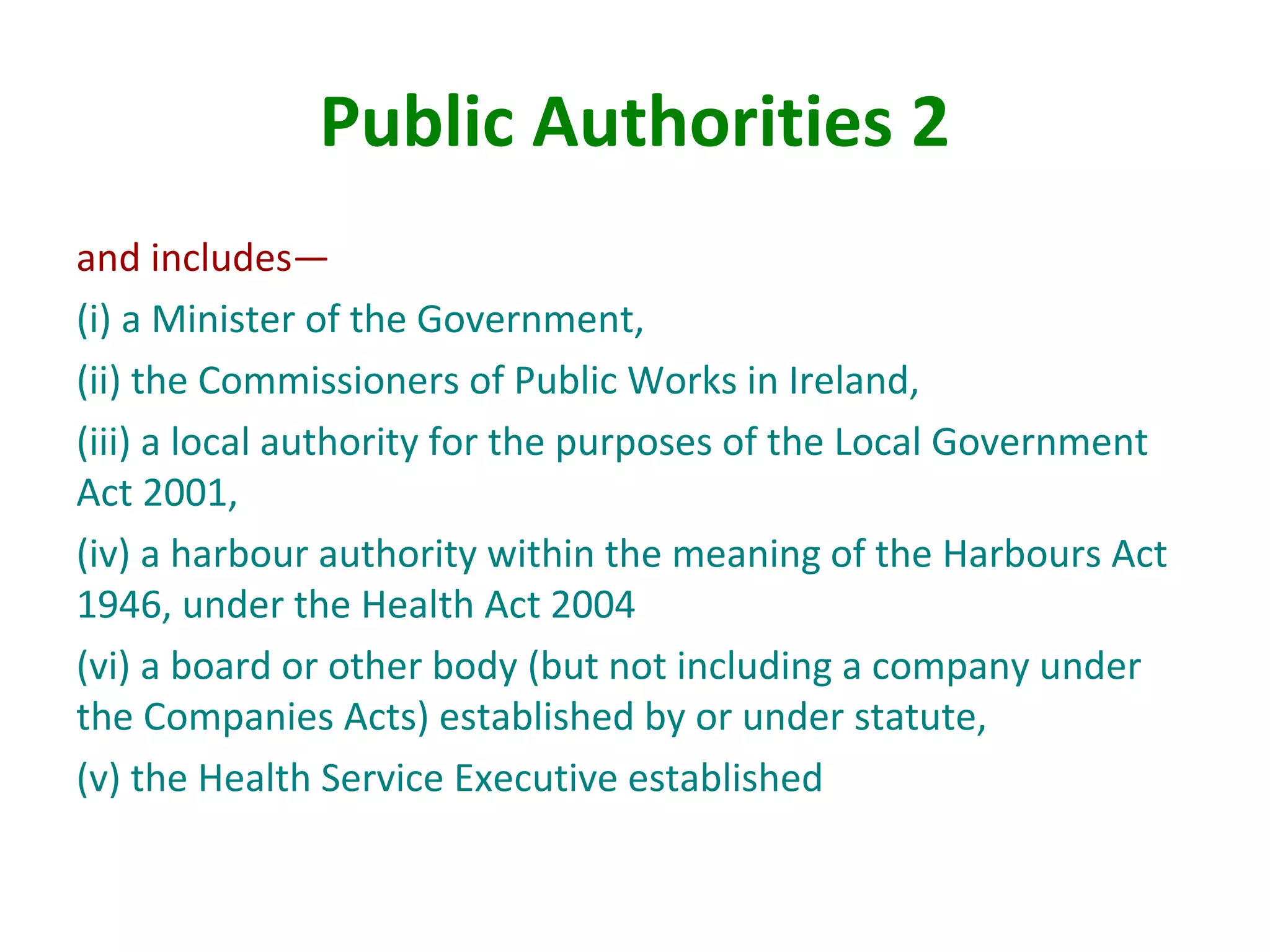 Public Authorities 2
and includes—
(i) a Minister of the Government,
(ii) the Commissioners of Public Works in Ireland,
(iii) a local authority for the purposes of the Local Government
Act 2001,
(iv) a harbour authority within the meaning of the Harbours Act
1946, under the Health Act 2004
(vi) a board or other body (but not including a company under
the Companies Acts) established by or under statute,
(v) the Health Service Executive established
 