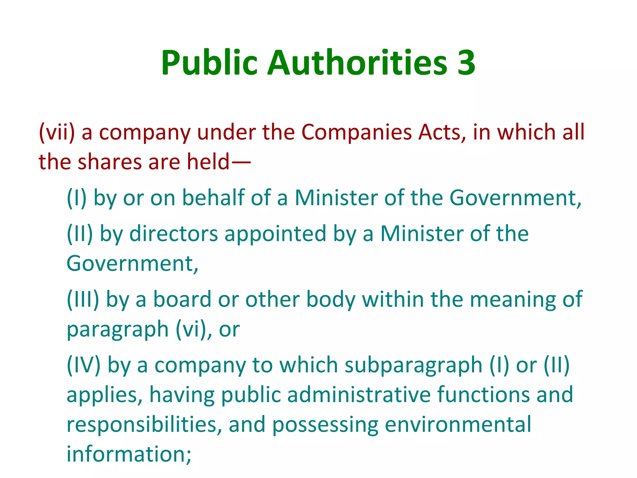 Public Authorities 3
(vii) a company under the Companies Acts, in which all
the shares are held—
(I) by or on behalf of a Minister of the Government,
(II) by directors appointed by a Minister of the
Government,
(III) by a board or other body within the meaning of
paragraph (vi), or
(IV) by a company to which subparagraph (I) or (II)
applies, having public administrative functions and
responsibilities, and possessing environmental
information;
 