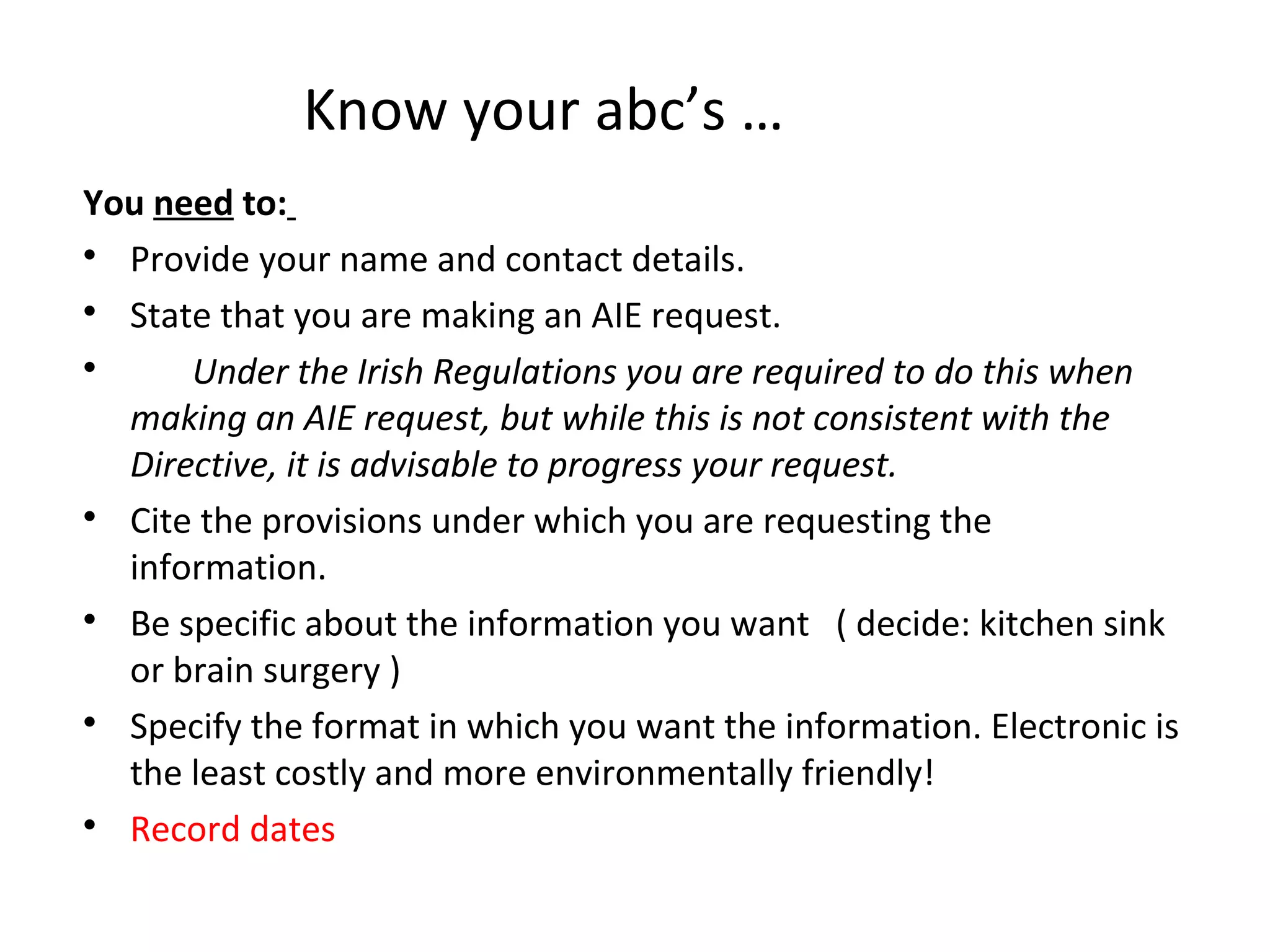 Know your abc’s …
You need to:

Provide your name and contact details.

State that you are making an AIE request.

Under the Irish Regulations you are required to do this when
making an AIE request, but while this is not consistent with the
Directive, it is advisable to progress your request.

Cite the provisions under which you are requesting the
information.

Be specific about the information you want ( decide: kitchen sink
or brain surgery )

Specify the format in which you want the information. Electronic is
the least costly and more environmentally friendly!

Record dates
 