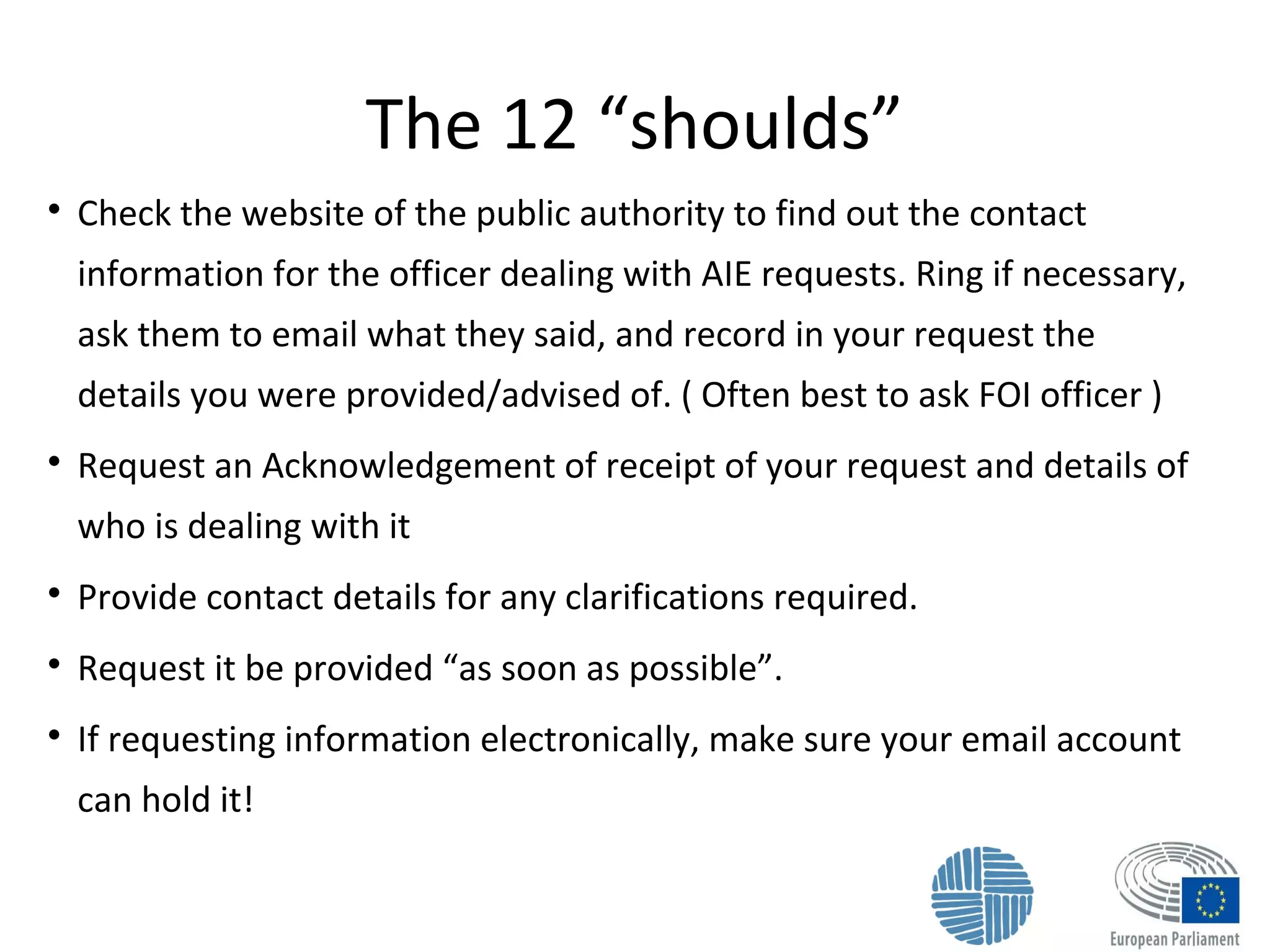 The 12 “shoulds”

Check the website of the public authority to find out the contact
information for the officer dealing with AIE requests. Ring if necessary,
ask them to email what they said, and record in your request the
details you were provided/advised of. ( Often best to ask FOI officer )

Request an Acknowledgement of receipt of your request and details of
who is dealing with it

Provide contact details for any clarifications required.

Request it be provided “as soon as possible”.

If requesting information electronically, make sure your email account
can hold it!
 