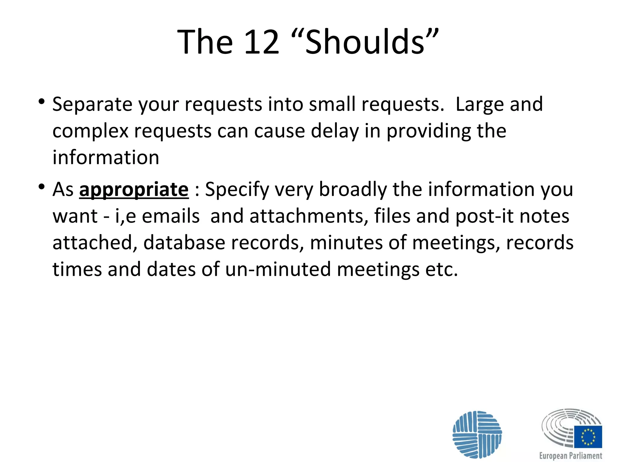 The 12 “Shoulds”

Separate your requests into small requests. Large and
complex requests can cause delay in providing the
information

As appropriate : Specify very broadly the information you
want - i,e emails and attachments, files and post-it notes
attached, database records, minutes of meetings, records
times and dates of un-minuted meetings etc.
 