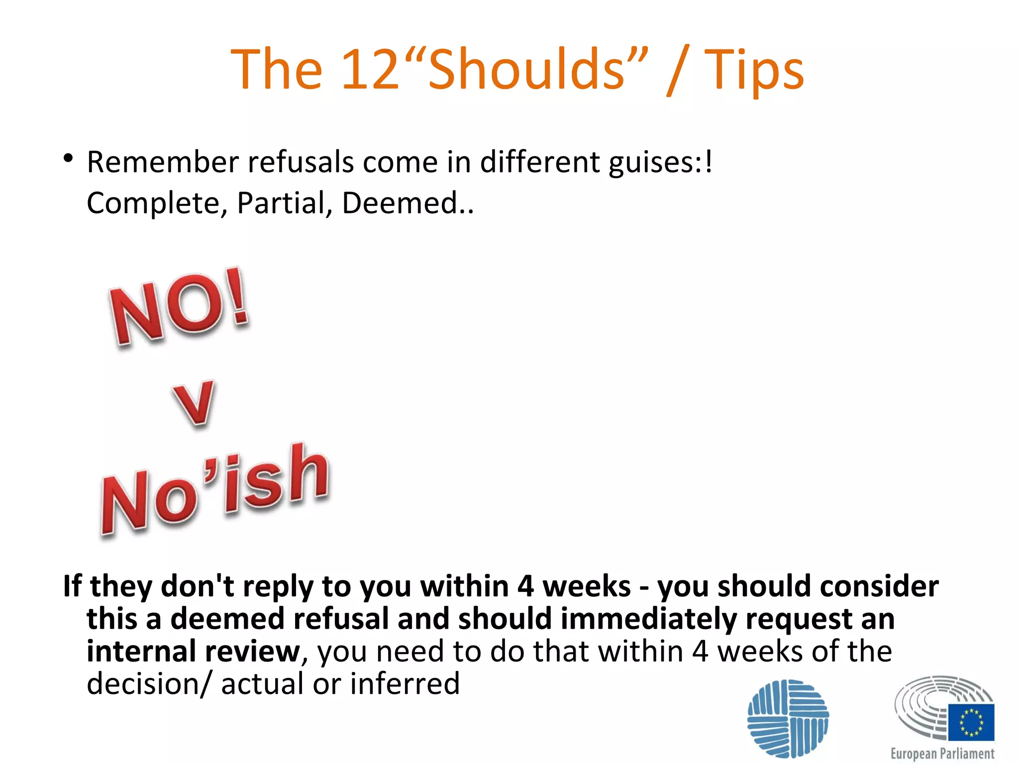 The 12“Shoulds” / Tips

Remember refusals come in different guises:!
Complete, Partial, Deemed..
If they don't reply to you within 4 weeks - you should consider
this a deemed refusal and should immediately request an
internal review, you need to do that within 4 weeks of the
decision/ actual or inferred
 