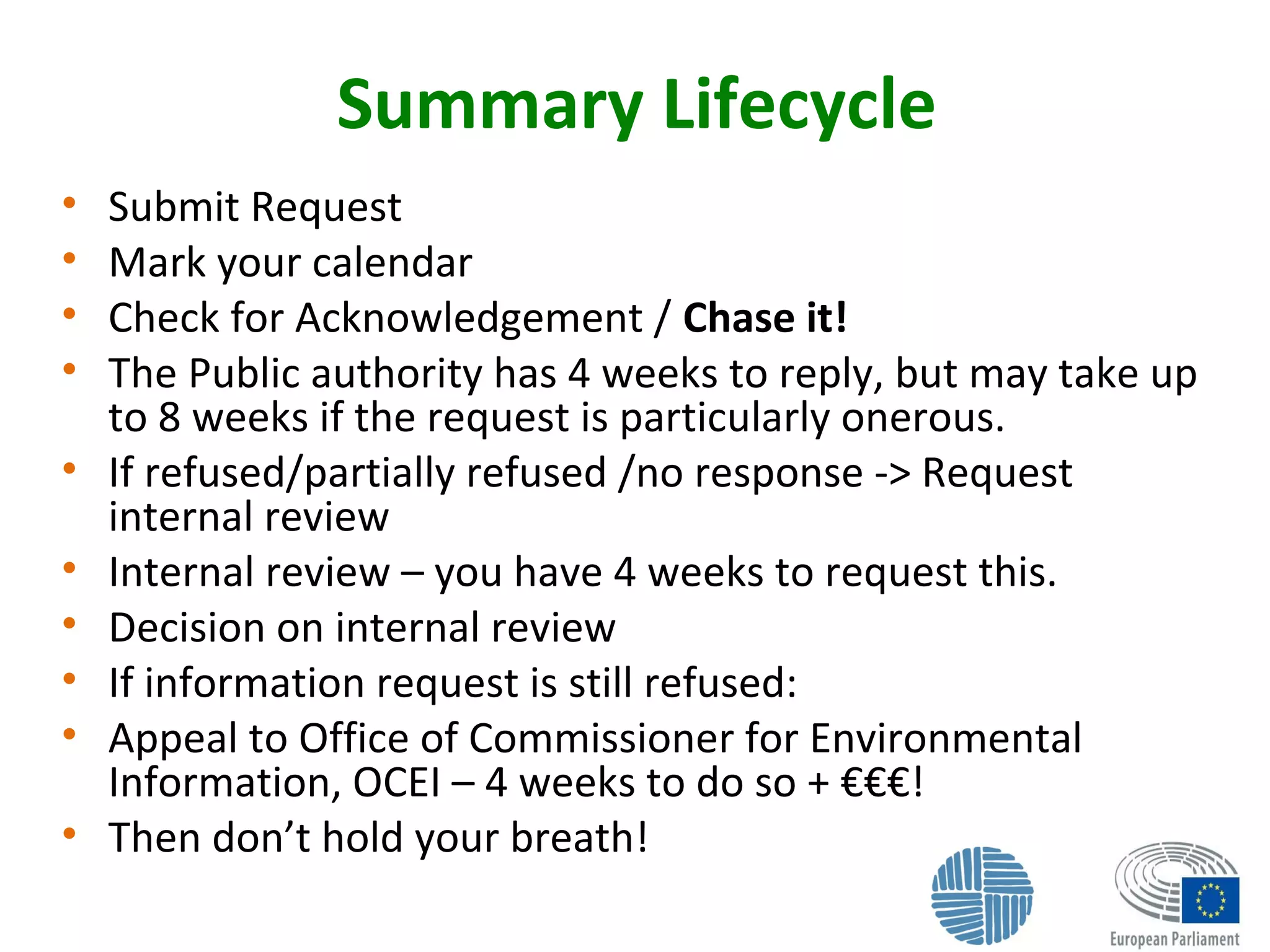 Summary Lifecycle
• Submit Request
• Mark your calendar
• Check for Acknowledgement / Chase it!
• The Public authority has 4 weeks to reply, but may take up
to 8 weeks if the request is particularly onerous.
• If refused/partially refused /no response -> Request
internal review
• Internal review – you have 4 weeks to request this.
• Decision on internal review
• If information request is still refused:
• Appeal to Office of Commissioner for Environmental
Information, OCEI – 4 weeks to do so + €€€!
• Then don’t hold your breath!
 