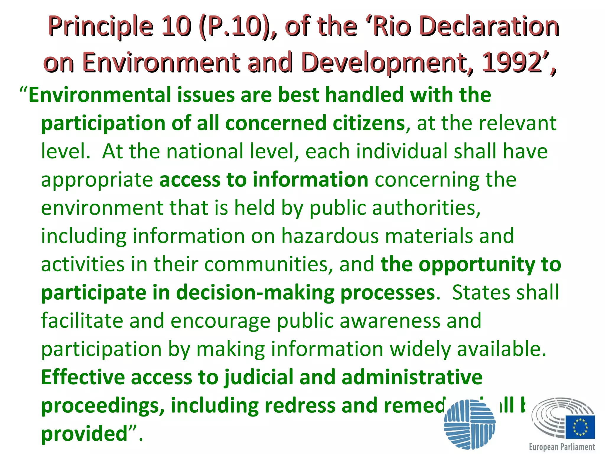 Principle 10 (P.10), of the ‘Rio DeclarationPrinciple 10 (P.10), of the ‘Rio Declaration
on Environment and Development, 1992’,on Environment and Development, 1992’,
“Environmental issues are best handled with the
participation of all concerned citizens, at the relevant
level. At the national level, each individual shall have
appropriate access to information concerning the
environment that is held by public authorities,
including information on hazardous materials and
activities in their communities, and the opportunity to
participate in decision-making processes. States shall
facilitate and encourage public awareness and
participation by making information widely available.
Effective access to judicial and administrative
proceedings, including redress and remedy, shall be
provided”.
 