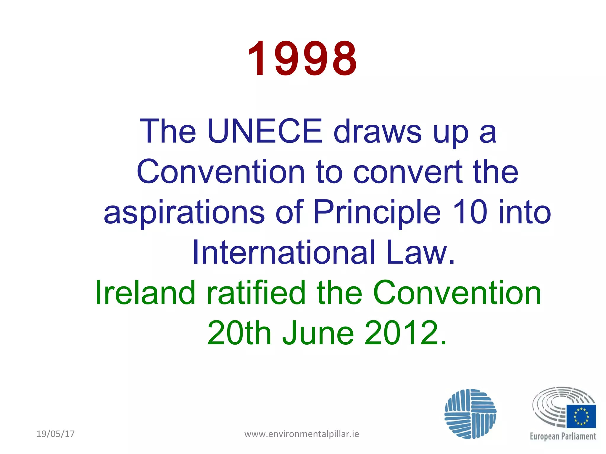 www.environmentalpillar.ie 8
1998
The UNECE draws up a
Convention to convert the
aspirations of Principle 10 into
International Law.
Ireland ratified the Convention
20th June 2012.
19/05/17
 