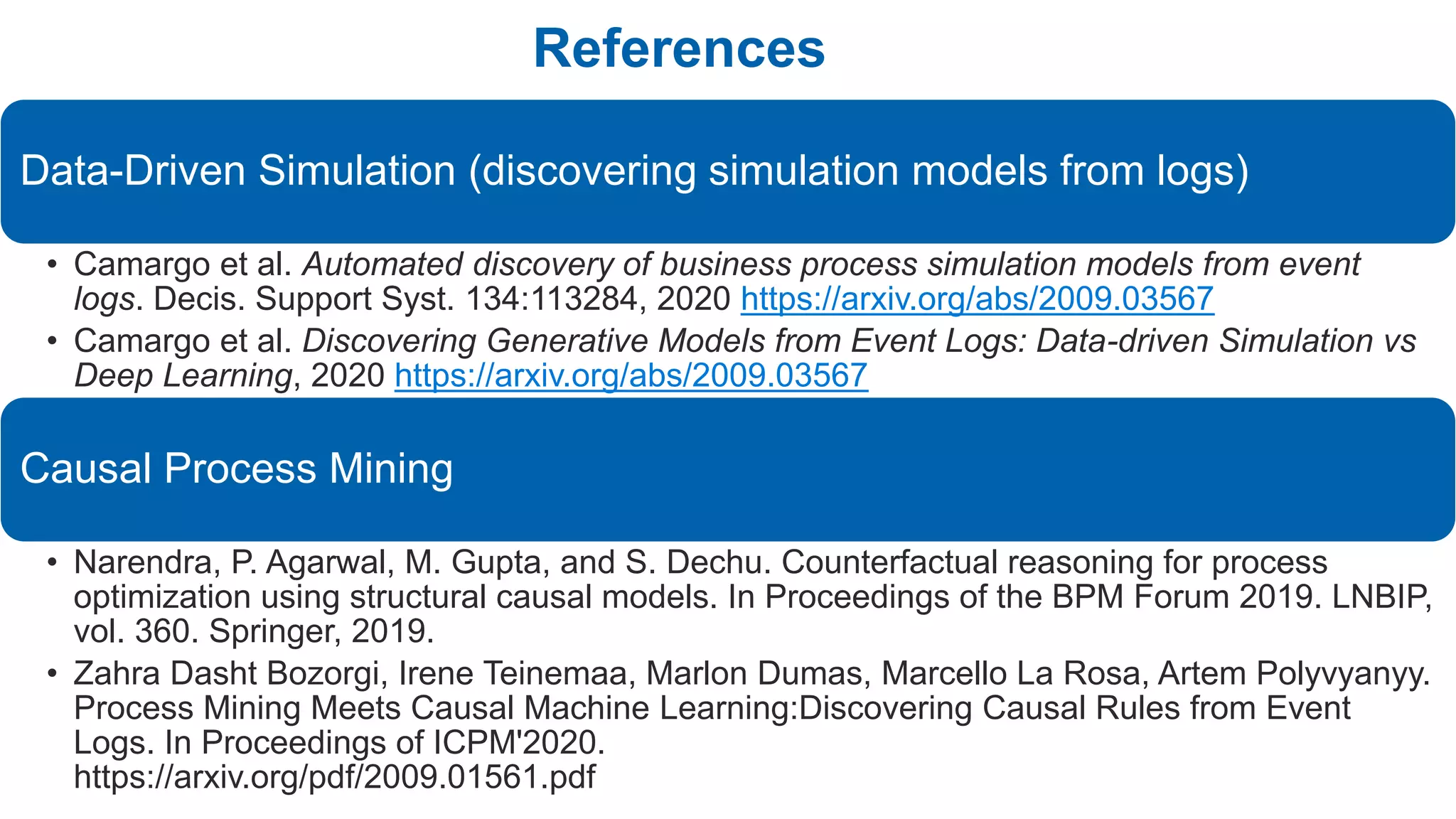 References
Data-Driven Simulation (discovering simulation models from logs)
• Camargo et al. Automated discovery of business process simulation models from event
logs. Decis. Support Syst. 134:113284, 2020 https://arxiv.org/abs/2009.03567
• Camargo et al. Discovering Generative Models from Event Logs: Data-driven Simulation vs
Deep Learning, 2020 https://arxiv.org/abs/2009.03567
Causal Process Mining
• Narendra, P. Agarwal, M. Gupta, and S. Dechu. Counterfactual reasoning for process
optimization using structural causal models. In Proceedings of the BPM Forum 2019. LNBIP,
vol. 360. Springer, 2019.
• Zahra Dasht Bozorgi, Irene Teinemaa, Marlon Dumas, Marcello La Rosa, Artem Polyvyanyy.
Process Mining Meets Causal Machine Learning:Discovering Causal Rules from Event
Logs. In Proceedings of ICPM'2020.
https://arxiv.org/pdf/2009.01561.pdf
 