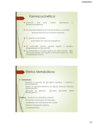 15/04/2014
13
Farmacocinética
 Absorção Oral boa, exceto Aldosterona e
Desoxicorticoesterona
 IM– absorção rápida de sais solúveis (fosfatos, succinatos)
absorção lenta de sais insolúveis (acetatos)
 IV– apenas os sais solúveis
ação rápida em casos de emergência
 Os corticoides naturais circulam ligados a proteína
transportadora na faixa de 95%.
 Os semissintéticos circulam ligados em menor escala. Estes
são metabolizados pelo fígado e eliminados pelos rins. Esta
metabolização é lenta.
Efeitos Metabólicos
 Carboidratos:
favorece o acúmulo de glicogênio hepático  estimula a
gliconeogênese
diminui a captação periférica de glicose (músculo, linfócitos,
tecido adiposo)
elevação da glicemia; glicosúria secundária (efeito
diabetogênico)
Proteico: aumento do catabolismo proteico
diminuição na produção de anticorpos
mobilização dos aminoácidos dos tecidos
balanço nitrogenado negativo
cicatrização lenta
 