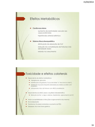 15/04/2014
16
Efeitos Metabólicos
 Cardiovasculares
aumento da reatividade vascular aos
vasoconstrictores
hipertensão arterial sistêmica
 Sistema Musculoesquelético
diminuição da absorção de Ca2
redução da consolidação de fraturas e da
densidade óssea
retardo no crescimento
Toxicidade e efeitos colaterais
 Dependente de efeitos metabólicos
 hiperglicemia, glicosúria,
 redistribuição de gorduras (“nuca de búfalo” e “face de lua cheia”),
 debilidade muscular (miopatia esteroidal) secundária ao efeito anti-
anabólico,
 osteoporose e risco de fraturas com difícil consolidação
 Dependentes do efeito sobre o equilíbrio hidroeletrolítico
 Retenção de Na+ e água edemas, hipertensão, agravamento da ICC
 Maior susceptibilidade a infecções e agravamento das mesmas
 Imunodepressão
 Transtornos Oculares (cataratas e aumento da PIO)
 Dispepsia, risco de úlcera gástrica
 