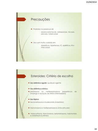 15/04/2014
18
Precauções
 Proibidos na presença de
úlceras estomacais, osteoporose, micoses,
psicoses, tuberculose
 Uso com muito cuidado em
diabéticos, hipertensos, IC, epiléticos, IR e
infecciosas
Esteroides: Critério de escolha
 Uso sistêmico agudo: qualquer agente
 Uso sistêmico crônico:
 prednisona ou metilprednisolona (experiência de
emprego e duração de efeito intermediária)
 Uso tópico:
 beclometasona e budesonida (inalatório);
 triamcinolona e metilprednisolona (intra-articular);
 hidrocortisona, triancinolona, betametasona, halcinonida
e clobetasol (cutâneo)
 