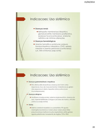 15/04/2014
20
Indicacoes: Uso sistêmico
 Doenças renais
Nefropatia membranosa idiopática,
glomerulonefrite membrano-proliferativa,
esclerose focal (controverso); síndrome
nefrótica de mínimas alterações
 Doenças hematológicas
 Anemia hemolítica autoimune; púrpura
trombocitopênica idiopática; CIVD, aplasia
medular e anemia perniciosa (controverso);
LLA, MM e linfomas (adjuvante)
Indicacoes: Uso sistêmico
 Doenças gastrointestinais e hepáticas
 RCU (Retocolite Ulcerativa) e doença de Crohn (não-
responsivas; risco de mascaramento); intolerância ao glúten
não-responsiva à dieta; hepatite crônica ativa (com
imunodepressores)
 Doenças alérgicas
 Anafilaxia (coadjuvantes); edema angioneurótico, doença do
soro, hipersensibilidade a drogas e picadas de insetos, urticária
crônica (coadjuvantes)
 Outras
 Edema cerebral neoplásico ou parasitário; FR aguda;
meningites bacteriana e tuberculosa; tuberculose miliar;
pneumocistose (melhora função respiratória); artrite gotosa
aguda poliarticular; transplante de órgãos; TCE e TRM
 