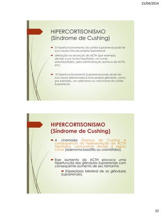 15/04/2014
22
HIPERCORTISONISMO
(Síndrome de Cushing)
 O hiperfuncionamento da córtex Suprarrenal pode ter
sua causas fora da própria Suprarrenal
 alteração na secreção de ACTH (por exemplo,
devido a um tumor hipofisário, um tumor
extrahipofisário, pela administração química de ACTH,
etc).
 O hiperfuncionamento Suprarrenal pode ainda ter
sua causa relacionada à esta própria glândula, como
por exemplo, um adenoma ou carcinoma da córtex
Suprarrenal.
HIPERCORTISONISMO
(Síndrome de Cushing)
 A chamada Doença de Cushing é
consequência da hipersecreção de ACTH
hipofisária, comumente devido a algum
tumor (adenoma basófilo ou cromófobo).
 Esse aumento do ACTH provoca uma
hiperfunção das glândulas Suprarrenais com
consequente aumento de seu tamanho
 (hiperplasia bilateral de as glândulas
Suprarrenais).
 