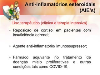 • Reposição de cortisol em pacientes com
insuficiência adrenal;
• Agente anti-inflamatório/ imunossupressor;
• Fármaco adjuvante no tratamento de
doenças mielo proliferativas e outras
condições tais como COVID-19;
Anti-inflamatórios esteroidais
(AIE’s)
Uso terapêutico (clínica e terapia intensiva)
 