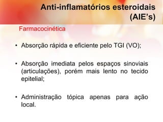 Anti-inflamatórios esteroidais
(AIE’s)
Farmacocinética
• Absorção rápida e eficiente pelo TGI (VO);
• Absorção imediata pelos espaços sinoviais
(articulações), porém mais lento no tecido
epitelial;
• Administração tópica apenas para ação
local.
 