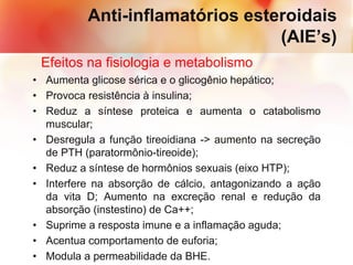 Anti-inflamatórios esteroidais
(AIE’s)
Efeitos na fisiologia e metabolismo
• Aumenta glicose sérica e o glicogênio hepático;
• Provoca resistência à insulina;
• Reduz a síntese proteica e aumenta o catabolismo
muscular;
• Desregula a função tireoidiana -> aumento na secreção
de PTH (paratormônio-tireoide);
• Reduz a síntese de hormônios sexuais (eixo HTP);
• Interfere na absorção de cálcio, antagonizando a ação
da vita D; Aumento na excreção renal e redução da
absorção (instestino) de Ca++;
• Suprime a resposta imune e a inflamação aguda;
• Acentua comportamento de euforia;
• Modula a permeabilidade da BHE.
 