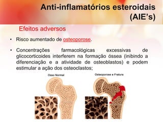 Anti-inflamatórios esteroidais
(AIE’s)
Efeitos adversos
• Risco aumentado de osteoporose.
• Concentrações farmacológicas excessivas de
glicocorticoides interferem na formação óssea (inibindo a
diferenciação e a atividade de osteoblastos) e podem
estimular a ação dos osteoclastos;
 