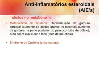 Anti-inflamatórios esteroidais
(AIE’s)
Efeitos no metabolismo
• Metabolismo de lipídeos: Redistribuição da gordura
corporal (aumento de ácidos graxos no plasma); aumento
da gordura na parte posterior do pescoço (giba de búfalo),
área supra clavicular e face (face de lua-cheia).
• Síndrome de Cushing (próxima pág).
 