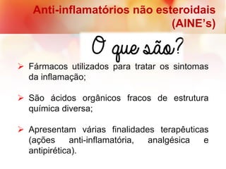 Anti-inflamatórios não esteroidais
(AINE’s)
 Fármacos utilizados para tratar os sintomas
da inflamação;
 São ácidos orgânicos fracos de estrutura
química diversa;
 Apresentam várias finalidades terapêuticas
(ações anti-inflamatória, analgésica e
antipirética).
 