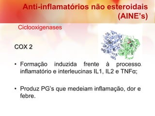 COX 2
• Formação induzida frente à processo
inflamatório e interleucinas IL1, IL2 e TNFα;
• Produz PG’s que medeiam inflamação, dor e
febre.
Anti-inflamatórios não esteroidais
(AINE’s)
Ciclooxigenases
 