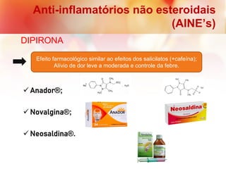 Anti-inflamatórios não esteroidais
(AINE’s)
DIPIRONA
 Anador®;
 Novalgina®;
 Neosaldina®.
Efeito farmacológico similar ao efeitos dos salicilatos (+cafeína);
Alívio de dor leve a moderada e controle da febre.
 