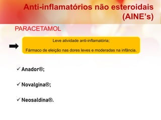 Anti-inflamatórios não esteroidais
(AINE’s)
PARACETAMOL
 Anador®;
 Novalgina®;
 Neosaldina®.
Leve atividade anti-inflamatória;
Fármaco de eleição nas dores leves e moderadas na infância.
 