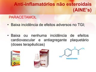 Anti-inflamatórios não esteroidais
(AINE’s)
PARACETAMOL
• Baixa incidência de efeitos adversos no TGI;
• Baixa ou nenhuma incidência de efeitos
cardiovascular e antiagregante plaquetário
(doses terapêuticas)
 