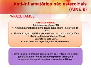 Anti-inflamatórios não esteroidais
(AINE’s)
PARACETAMOL
Farmacocinética:
• Rápida absorção no TGI;
• Níveis plasmáticos em média 30 mins-1hora (meia vida de
2hs);
• Metabolização hepática por enzimas microssomais (sulfato
e glicorunídeo de acetominofeno);
• Excretado pela urina;
• Não deve ser ingerido junto de alimentos.
Fármaco de preferência para uso em pacientes com úlceras
gástricas, histórico de broncoespasmo, crianças e
adolescentes com infecções virais e hemofílicos.
 