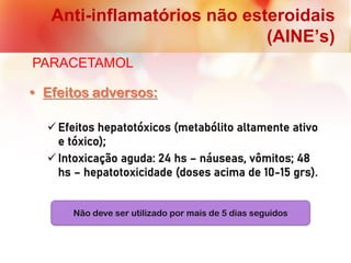 Anti-inflamatórios não esteroidais
(AINE’s)
PARACETAMOL
• Efeitos adversos:
 Efeitos hepatotóxicos (metabólito altamente ativo
e tóxico);
 Intoxicação aguda: 24 hs – náuseas, vômitos; 48
hs – hepatotoxicidade (doses acima de 10-15 grs).
Não deve ser utilizado por mais de 5 dias seguidos
 