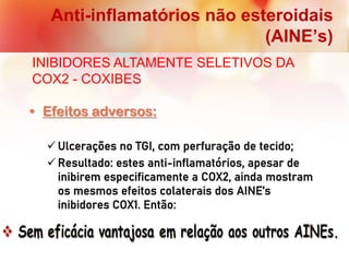 Anti-inflamatórios não esteroidais
(AINE’s)
INIBIDORES ALTAMENTE SELETIVOS DA
COX2 - COXIBES
• Efeitos adversos:
 Ulcerações no TGI, com perfuração de tecido;
 Resultado: estes anti-inflamatórios, apesar de
inibirem especificamente a COX2, ainda mostram
os mesmos efeitos colaterais dos AINE’s
inibidores COX1. Então:
 