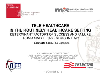Sabina De Rosis, PhD Candidate
TELE-HEALTHCARE
IN THE ROUTINELY HEALTHCARE SETTING
DETERMINANT FACTORS OF SUCCESS AND FAILURE
FROM A SINGLE CASE STUDY IN ITALY
XX NATIONAL CONFERENCE
FOSTERING AND GOVERNING INNOVATION
IN HEALTHCARE BASED ON EVIDENCE
Università degli studi di Sassari
16 October 2015
 