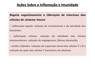 Ações Sobre a Inflamação e Imunidade
Regula negativamente a liberação de citocinas das
células do sistema imune
– inflamação aguda: redução do recrutamento e da atividade dos
leucócitos;
– inflamação crônica: redução da atividade das células
mononucleares, redução da angiogênese, fibrose diminuída;
– tecidos linfoides: redução da expansão clonal das células T e B e
redução da ação das células T secretoras de citocinas.
 