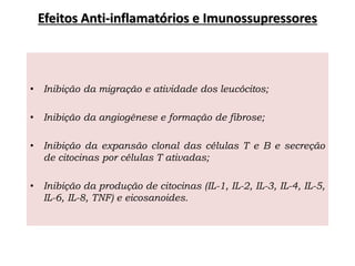 Efeitos Anti-inflamatórios e Imunossupressores
• Inibição da migração e atividade dos leucócitos;
• Inibição da angiogênese e formação de fibrose;
• Inibição da expansão clonal das células T e B e secreção
de citocinas por células T ativadas;
• Inibição da produção de citocinas (IL-1, IL-2, IL-3, IL-4, IL-5,
IL-6, IL-8, TNF) e eicosanoides.
 
