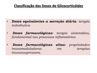 Classificação das Doses de Glicocorticóides
• Doses equivalentes a secreção diária: terapia
substitutiva.
• Doses farmacológicas: terapia sintomática,
fundamental nos processos inflamatórios.
• Doses farmacológicas altas: propriedades
imunomoduladoras em terapias
imunossupressora.
 