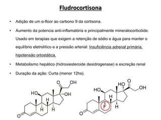 Fludrocortisona
• Adição de um α-flúor ao carbono 9 da cortisona.
• Aumento da potencia anti-inflamatória e principalmente mineralocorticóide.
Usado em terapias que exigem a retenção de sódio e água para manter o
equilíbrio eletrolítico e a pressão arterial: Insuficiência adrenal primária,
hipotensão ortostática.
• Metabolismo hepático (hidroxiesteroide desidrogenase) e excreção renal
• Duração da ação: Curta (menor 12hs).
 