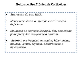 • Supressão do eixo HHA.
• Menor resistência a infecção e cicatrização
deficiente.
• Situações de estresse (cirurgia, dor, ansiedade)
pode precipitar insuficiência adrenal.
• Acarreta em fraqueza muscular, hipertensão,
náusea, vômito, cefaléia, desidratação e
hiperpirexia.
Efeitos do Uso Crônico de Corticóides
 
