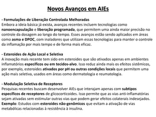 Novos Avanços em AIEs
- Formulações de Liberação Controlada Melhoradas
Embora a ideia básica já exista, avanços recentes incluem tecnologias como
nanoencapsulação e liberação programada, que permitem uma ainda maior precisão no
controle da dosagem ao longo do tempo. Esses avanços estão sendo aplicados em áreas
como asma e DPOC, com inaladores que utilizam essas tecnologias para manter o controle
da inflamação por mais tempo e de forma mais eficaz.
- Esteroides de Ação Local e Seletiva
A inovação mais recente tem sido em esteroides que são ativados apenas em ambientes
inflamatórios específicos ou em tecidos-alvo. Isso reduz ainda mais os efeitos sistêmicos,
por exemplo, esteroides ativados por pH ou outras condições locais que permitem uma
ação mais seletiva, usados em áreas como dermatologia e reumatologia.
- Modulação Seletiva de Receptores
Pesquisas recentes buscam desenvolver AIEs que interajam apenas com subtipos
específicos de receptores de glicocorticoides. Isso permite que as vias anti-inflamatórias
sejam ativadas sem estimular outras vias que podem gerar efeitos colaterais indesejados.
Exemplo: Estudos com esteroides não-genômicos que evitam a ativação de vias
metabólicas relacionadas à resistência à insulina.
 