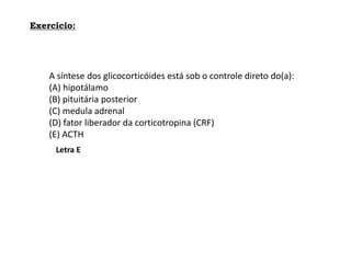 Exercício:
A síntese dos glicocorticóides está sob o controle direto do(a):
(A) hipotálamo
(B) pituitária posterior
(C) medula adrenal
(D) fator liberador da corticotropina (CRF)
(E) ACTH
Letra E
 